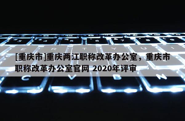 [重慶市]重慶兩江職稱改革辦公室，重慶市職稱改革辦公室官網(wǎng) 2020年評(píng)審