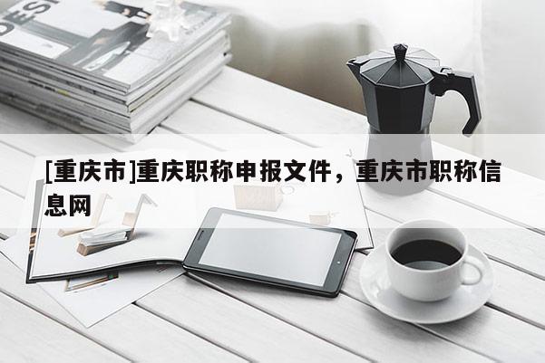 [重慶市]重慶職稱申報文件，重慶市職稱信息網