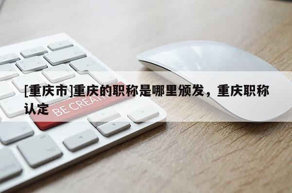 [重慶市]重慶的職稱是哪里頒發(fā)，重慶職稱認定