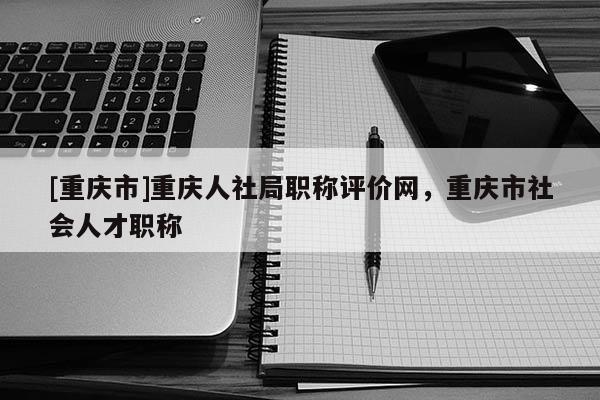 [重慶市]重慶人社局職稱評價網(wǎng)，重慶市社會人才職稱