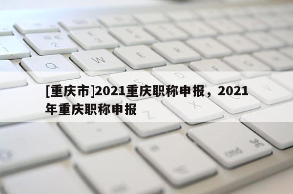 [重慶市]2021重慶職稱申報(bào)，2021年重慶職稱申報(bào)