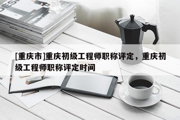 [重慶市]重慶初級工程師職稱評定，重慶初級工程師職稱評定時間