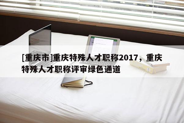 [重慶市]重慶特殊人才職稱2017，重慶特殊人才職稱評審綠色通道