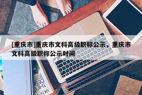 [重慶市]重慶市文科高級職稱公示，重慶市文科高級職稱公示時間