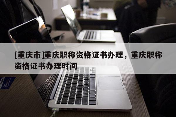 [重慶市]重慶職稱資格證書辦理，重慶職稱資格證書辦理時(shí)間