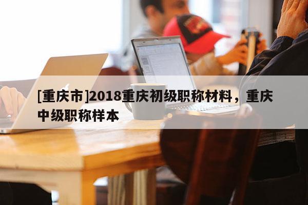 [重慶市]2018重慶初級(jí)職稱材料，重慶中級(jí)職稱樣本
