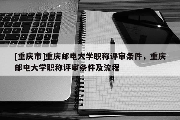 [重慶市]重慶郵電大學(xué)職稱評審條件，重慶郵電大學(xué)職稱評審條件及流程