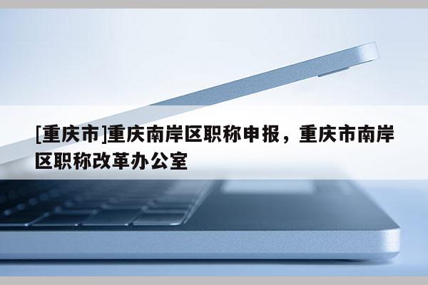 [重慶市]重慶南岸區(qū)職稱(chēng)申報(bào)，重慶市南岸區(qū)職稱(chēng)改革辦公室
