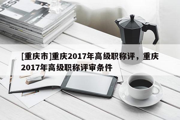 [重慶市]重慶2017年高級職稱評，重慶2017年高級職稱評審條件