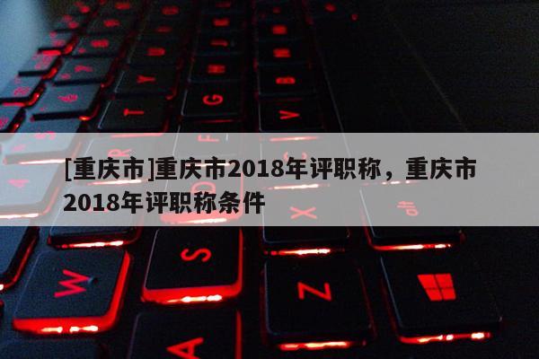 [重慶市]重慶市2018年評(píng)職稱，重慶市2018年評(píng)職稱條件
