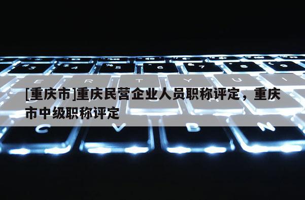 [重慶市]重慶民營企業(yè)人員職稱評定，重慶市中級職稱評定