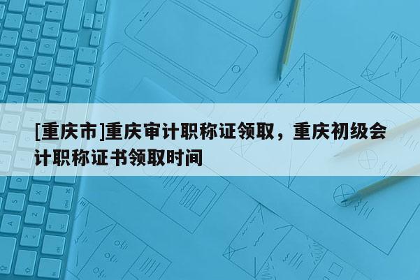[重慶市]重慶審計(jì)職稱證領(lǐng)取，重慶初級(jí)會(huì)計(jì)職稱證書領(lǐng)取時(shí)間