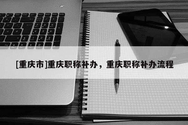 [重慶市]重慶職稱補辦，重慶職稱補辦流程