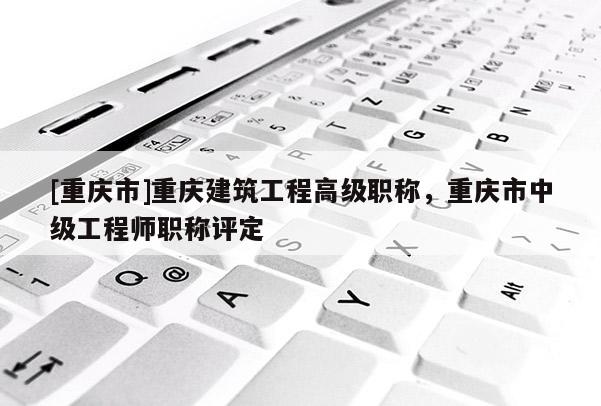 [重慶市]重慶建筑工程高級(jí)職稱，重慶市中級(jí)工程師職稱評(píng)定