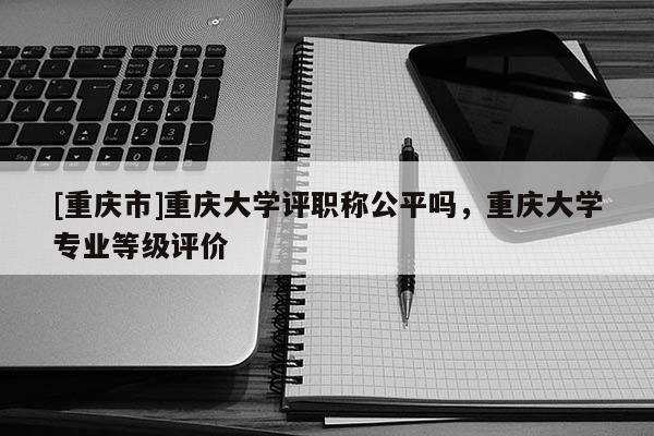 [重慶市]重慶大學(xué)評(píng)職稱公平嗎，重慶大學(xué)專業(yè)等級(jí)評(píng)價(jià)