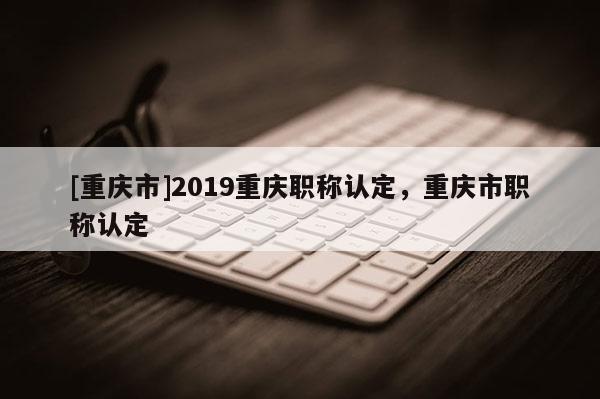 [重慶市]2019重慶職稱認(rèn)定，重慶市職稱認(rèn)定