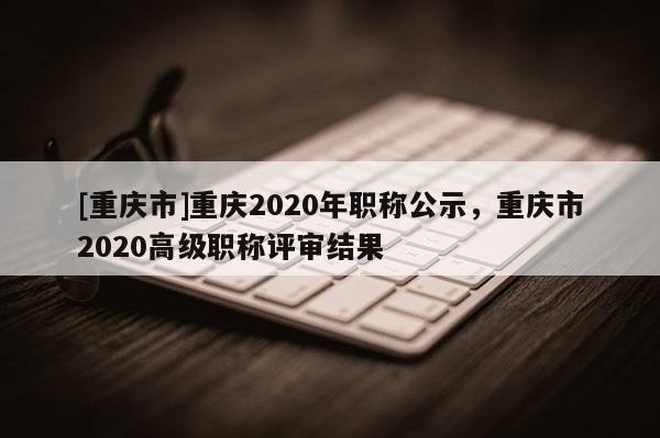 [重慶市]重慶2020年職稱公示，重慶市2020高級職稱評審結(jié)果