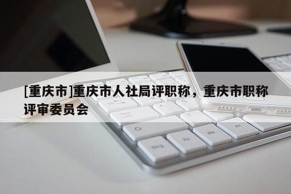 [重慶市]重慶市人社局評(píng)職稱，重慶市職稱評(píng)審委員會(huì)