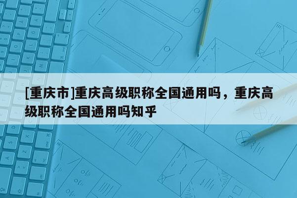 [重慶市]重慶高級(jí)職稱全國通用嗎，重慶高級(jí)職稱全國通用嗎知乎