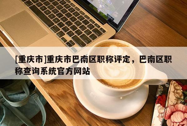 [重慶市]重慶市巴南區(qū)職稱(chēng)評(píng)定，巴南區(qū)職稱(chēng)查詢(xún)系統(tǒng)官方網(wǎng)站