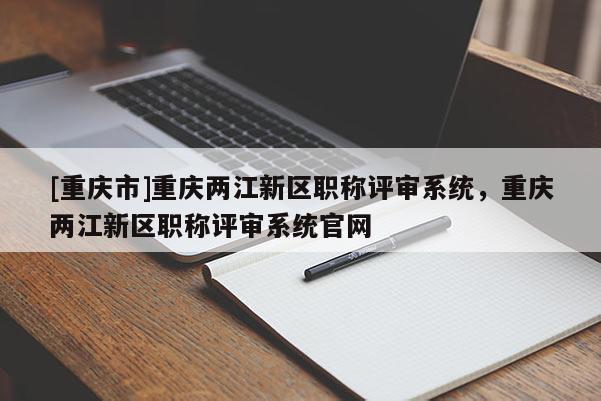 [重慶市]重慶兩江新區(qū)職稱評審系統(tǒng)，重慶兩江新區(qū)職稱評審系統(tǒng)官網(wǎng)