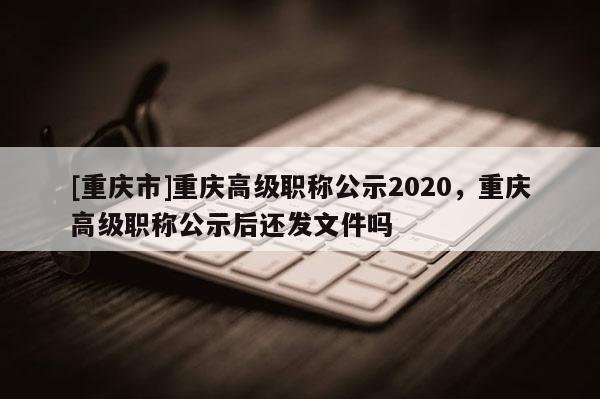 [重慶市]重慶高級職稱公示2020，重慶高級職稱公示后還發(fā)文件嗎