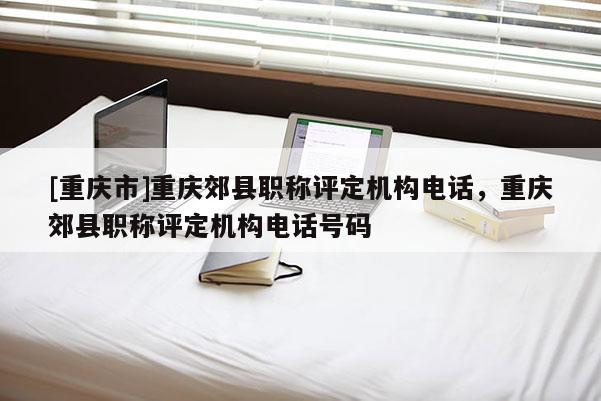 [重慶市]重慶郊縣職稱評定機構電話，重慶郊縣職稱評定機構電話號碼