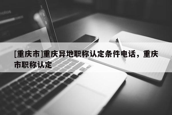 [重慶市]重慶異地職稱認(rèn)定條件電話，重慶市職稱認(rèn)定