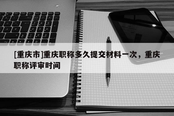 [重慶市]重慶職稱(chēng)多久提交材料一次，重慶職稱(chēng)評(píng)審時(shí)間