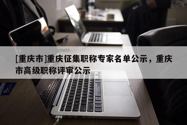 [重慶市]重慶征集職稱專家名單公示，重慶市高級職稱評審公示