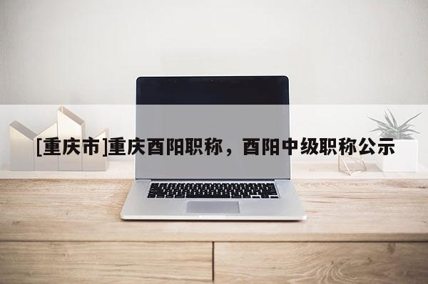 [重慶市]重慶酉陽(yáng)職稱(chēng)，酉陽(yáng)中級(jí)職稱(chēng)公示