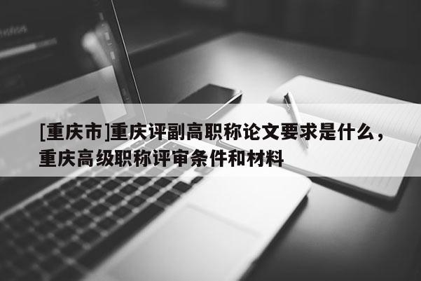 [重慶市]重慶評副高職稱論文要求是什么，重慶高級職稱評審條件和材料