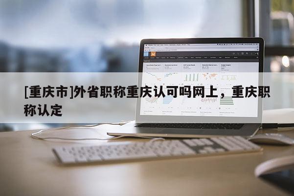 [重慶市]外省職稱重慶認(rèn)可嗎網(wǎng)上，重慶職稱認(rèn)定
