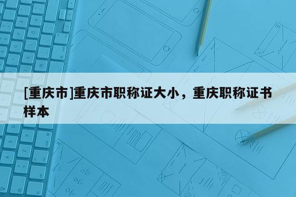 [重慶市]重慶市職稱證大小，重慶職稱證書樣本