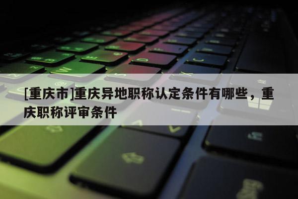 [重慶市]重慶異地職稱認定條件有哪些，重慶職稱評審條件