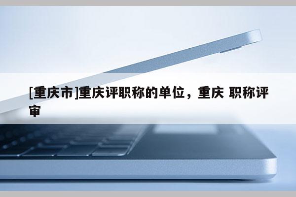 [重慶市]重慶評(píng)職稱的單位，重慶 職稱評(píng)審