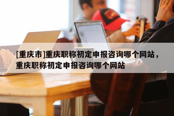 [重慶市]重慶職稱初定申報(bào)咨詢哪個(gè)網(wǎng)站，重慶職稱初定申報(bào)咨詢哪個(gè)網(wǎng)站