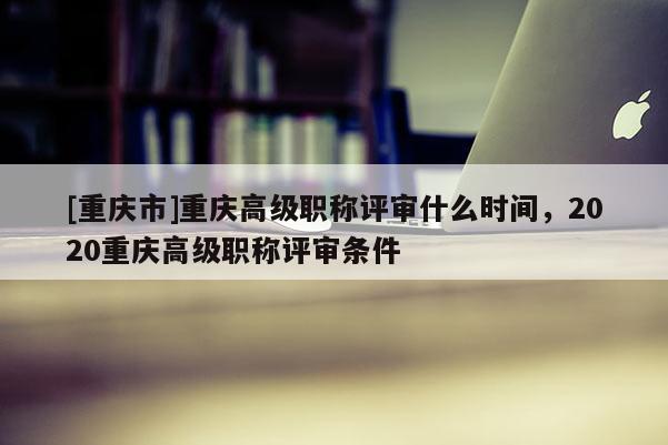 [重慶市]重慶高級職稱評審什么時間，2020重慶高級職稱評審條件