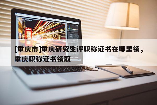 [重慶市]重慶研究生評職稱證書在哪里領(lǐng)，重慶職稱證書領(lǐng)取
