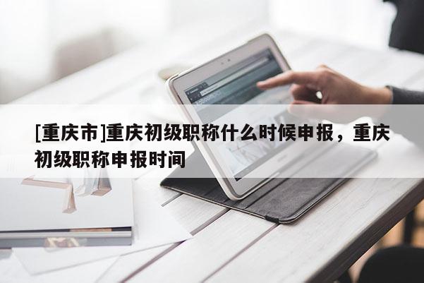 [重慶市]重慶初級職稱什么時候申報，重慶初級職稱申報時間