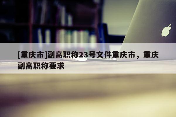 [重慶市]副高職稱23號(hào)文件重慶市，重慶副高職稱要求