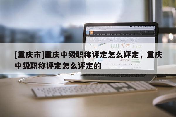 [重慶市]重慶中級職稱評定怎么評定，重慶中級職稱評定怎么評定的