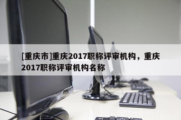 [重慶市]重慶2017職稱評審機構，重慶2017職稱評審機構名稱
