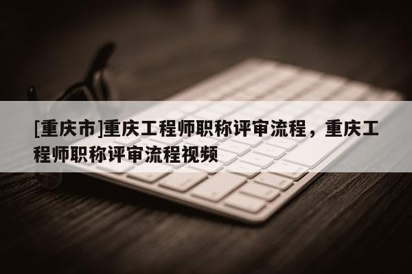 [重慶市]重慶工程師職稱評審流程，重慶工程師職稱評審流程視頻