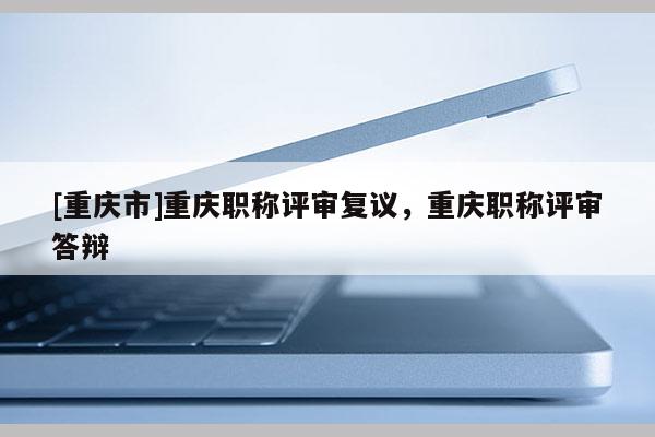 [重慶市]重慶職稱評(píng)審復(fù)議，重慶職稱評(píng)審答辯