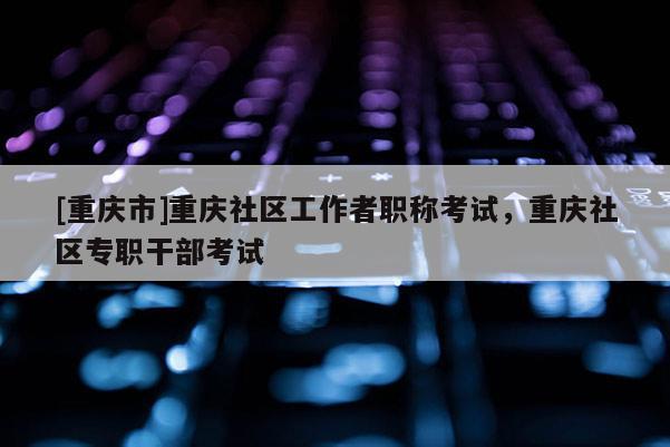 [重慶市]重慶社區(qū)工作者職稱考試，重慶社區(qū)專職干部考試