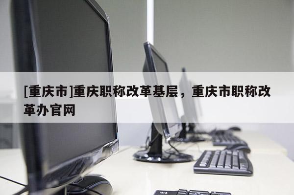 [重慶市]重慶職稱改革基層，重慶市職稱改革辦官網(wǎng)