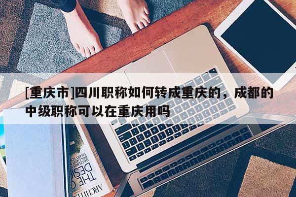 [重慶市]四川職稱如何轉(zhuǎn)成重慶的，成都的中級職稱可以在重慶用嗎