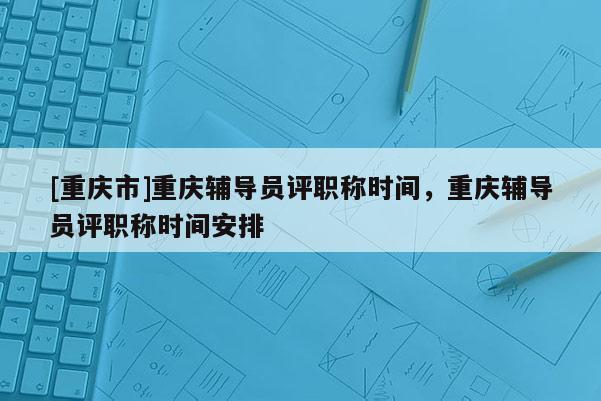 [重慶市]重慶輔導員評職稱時間，重慶輔導員評職稱時間安排