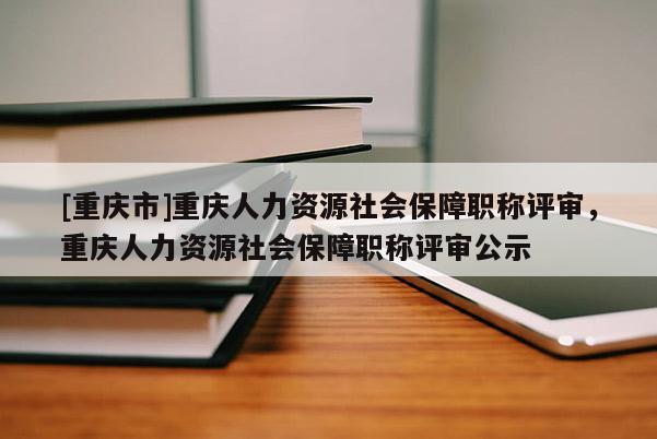 [重慶市]重慶人力資源社會(huì)保障職稱評(píng)審，重慶人力資源社會(huì)保障職稱評(píng)審公示
